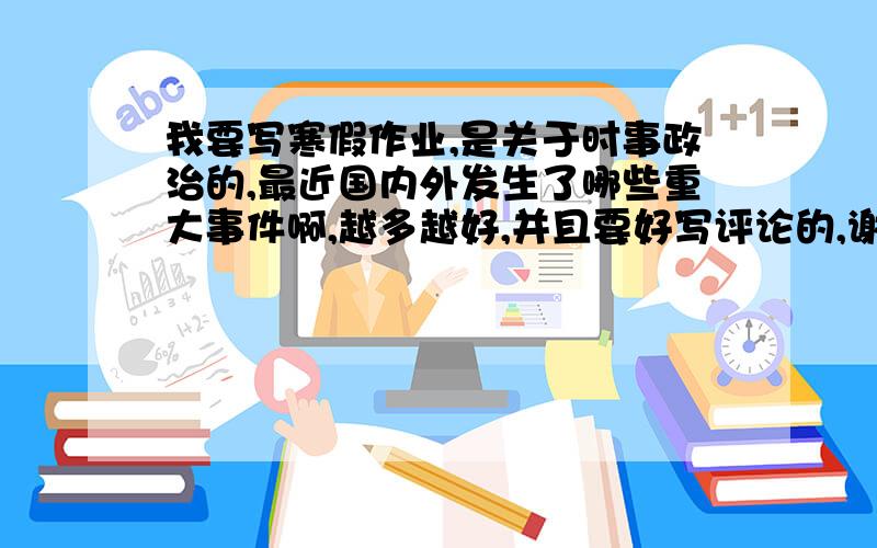 我要写寒假作业,是关于时事政治的,最近国内外发生了哪些重大事件啊,越多越好,并且要好写评论的,谢谢