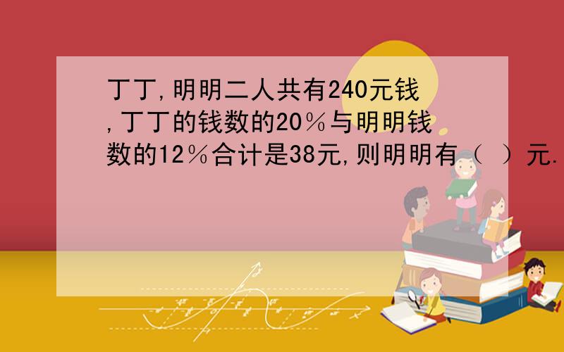 丁丁,明明二人共有240元钱,丁丁的钱数的20％与明明钱数的12％合计是38元,则明明有（ ）元.