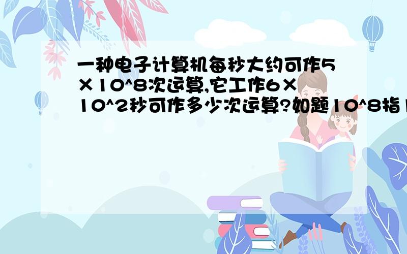 一种电子计算机每秒大约可作5×10^8次运算,它工作6×10^2秒可作多少次运算?如题10^8指10的8次方