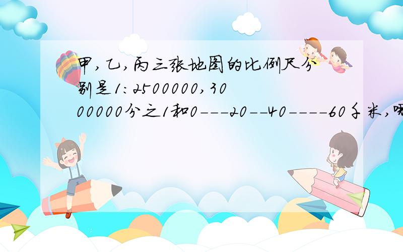 甲,乙,丙三张地图的比例尺分别是1：2500000,3000000分之1和0---20--40----60千米,哪一张地图上6厘米的线段表示的实际距离最长?---算式或方程或理由,虾米都可以,只要是对的,表只写个答案==+