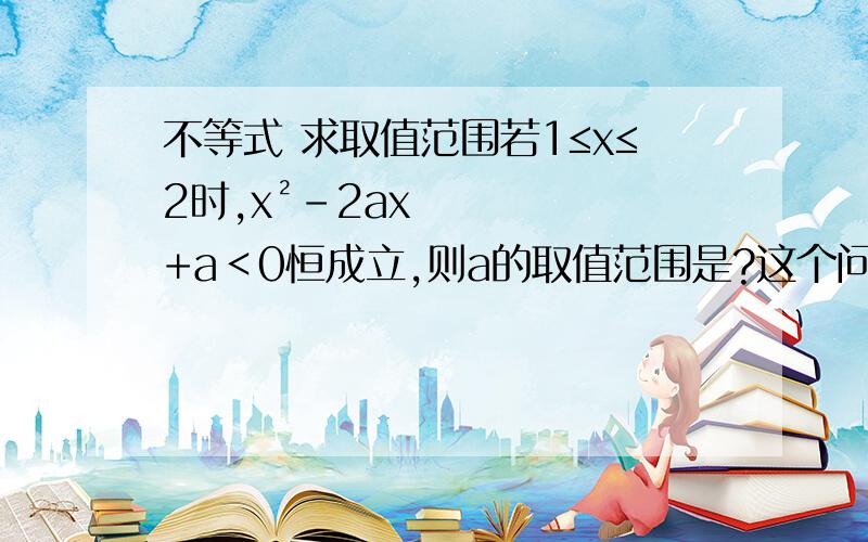 不等式 求取值范围若1≤x≤2时,x²-2ax+a＜0恒成立,则a的取值范围是?这个问题怎么思考?给出x的取值范围,我应该怎么思考如果说这个不等式恒成立 是不是说判别式小于0