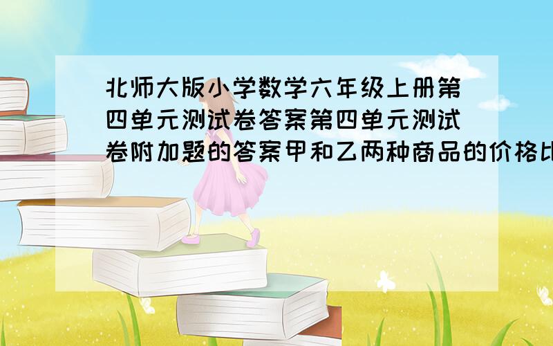 北师大版小学数学六年级上册第四单元测试卷答案第四单元测试卷附加题的答案甲和乙两种商品的价格比是5：4. 悬赏分：5 - 离问题结束还有 17 天 22 小时 甲和乙两种商品的价格比是5：4.现