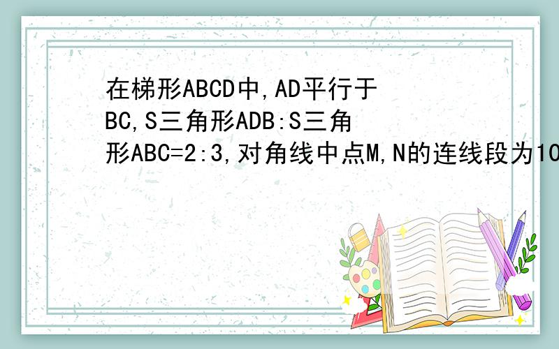 在梯形ABCD中,AD平行于BC,S三角形ADB:S三角形ABC=2:3,对角线中点M,N的连线段为10CM求梯形两底的长