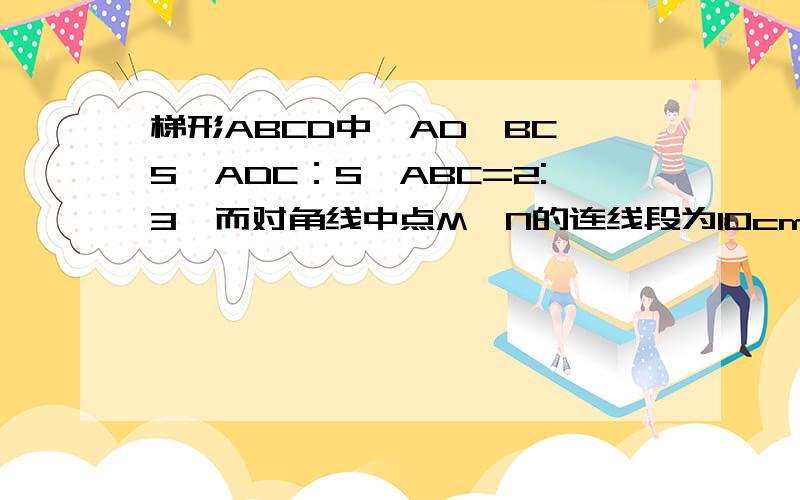 梯形ABCD中,AD∥BC,S△ADC：S△ABC=2:3,而对角线中点M,N的连线段为10cm,求梯形两底的长