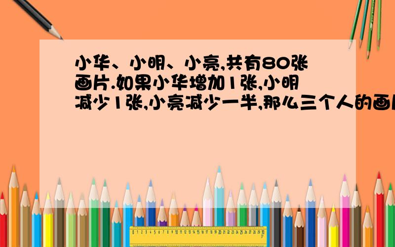 小华、小明、小亮,共有80张画片.如果小华增加1张,小明减少1张,小亮减少一半,那么三个人的画片的张数相等.这三个人原来各有多少张画片?