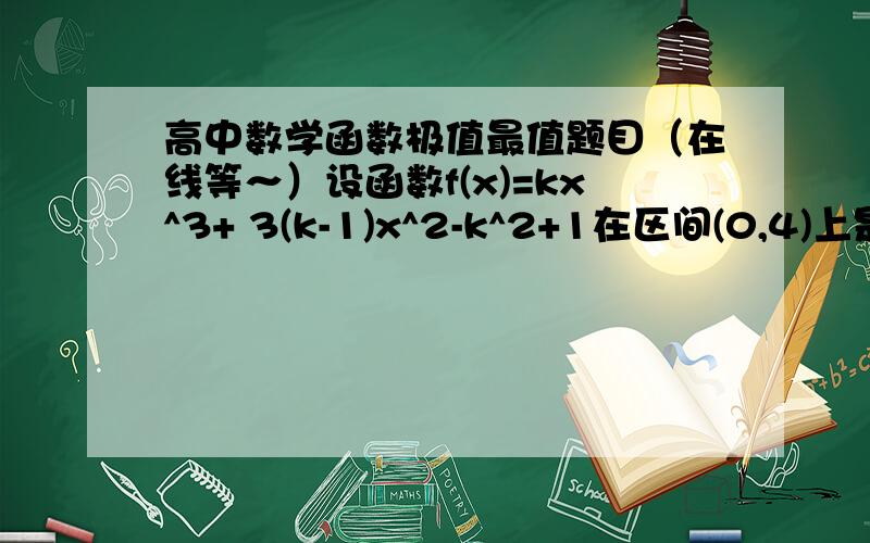 高中数学函数极值最值题目（在线等～）设函数f(x)=kx^3+ 3(k-1)x^2-k^2+1在区间(0,4)上是减函数,则k的取值范围是_____