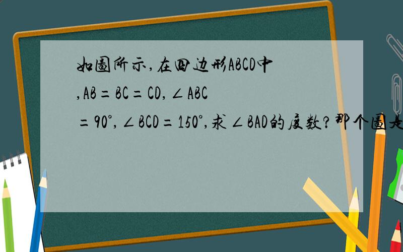 如图所示,在四边形ABCD中,AB=BC=CD,∠ABC=90°,∠BCD=150°,求∠BAD的度数?那个图是一个长方形右上角少个角,右下角少个角.然后左下点即为A,左上为B,右上为C,右下为D