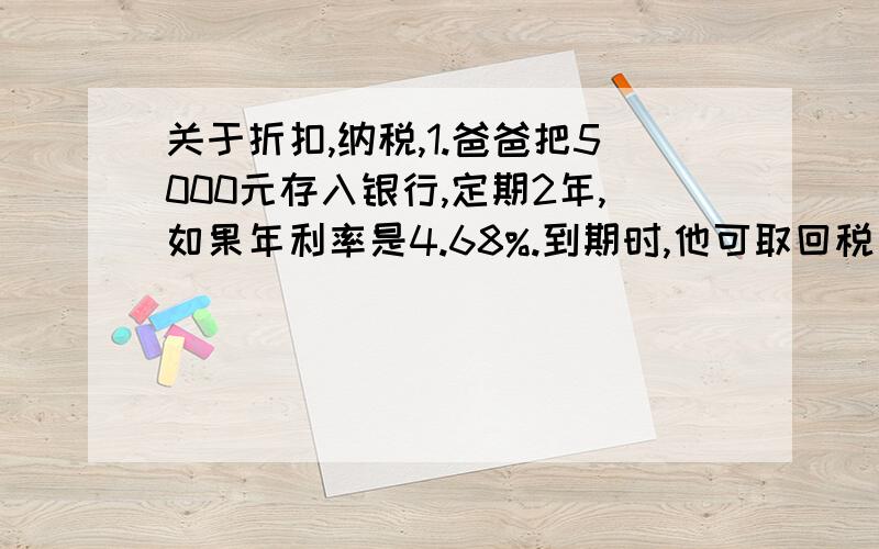 关于折扣,纳税,1.爸爸把5000元存入银行,定期2年,如果年利率是4.68%.到期时,他可取回税后利息是多少,只要列式,2.李红的妈妈2007年买了4000元的国债,定期3年.三年国债的年利率是5.74%,到期后她可