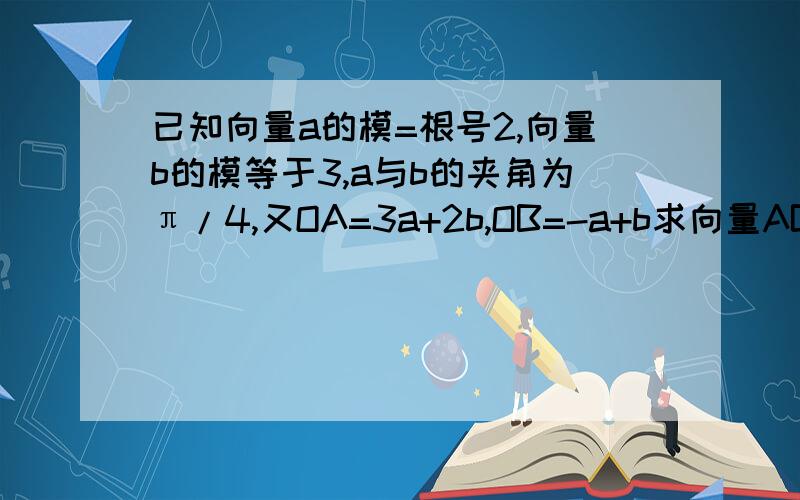 已知向量a的模=根号2,向量b的模等于3,a与b的夹角为π/4,又OA=3a+2b,OB=-a+b求向量AB的模