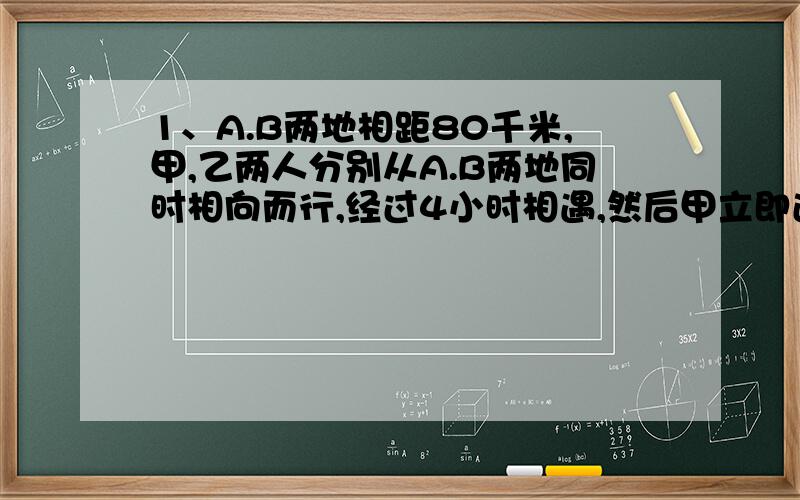 1、A.B两地相距80千米,甲,乙两人分别从A.B两地同时相向而行,经过4小时相遇,然后甲立即返回到A地,乙继续前进,当甲到达A地时,乙离A地还有16千米,求甲、乙两人的速度.（列二元一次方程解）2、