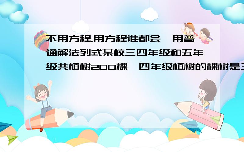 不用方程.用方程谁都会,用普通解法列式某校三四年级和五年级共植树200棵,四年级植树的棵树是三年级的2倍多5棵.五年级植树的棵树比三年级、四年级植树的总和多4棵,三个年级各植树多少