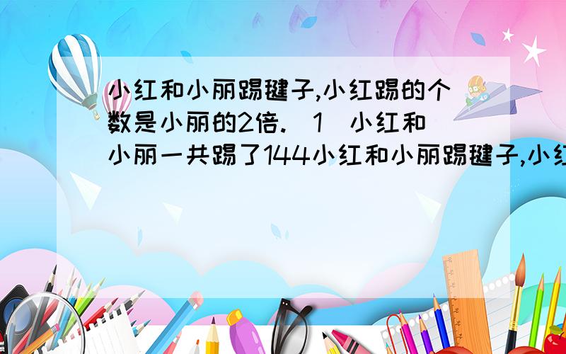 小红和小丽踢毽子,小红踢的个数是小丽的2倍.（1）小红和小丽一共踢了144小红和小丽踢毽子,小红踢的个数是小丽的2倍.（1）小红和小丽一共踢了144个,小红和小丽合踢了多少个?设小丽踢了x