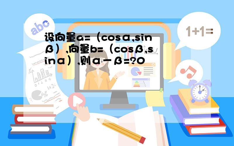 设向量a=（cosα,sinβ）,向量b=（cosβ,sinα）,则α－β=?0