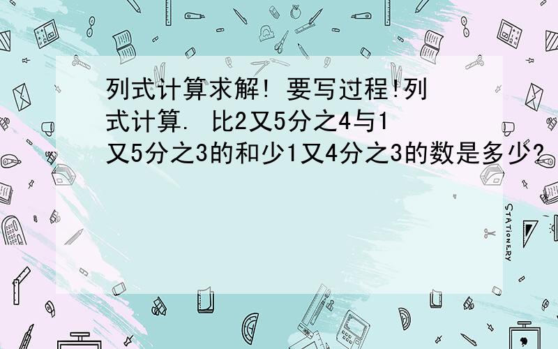 列式计算求解! 要写过程!列式计算. 比2又5分之4与1又5分之3的和少1又4分之3的数是多少?