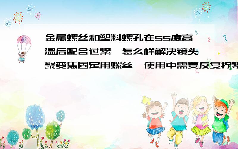 金属螺丝和塑料螺孔在55度高温后配合过紧,怎么样解决镜头聚变焦固定用螺丝,使用中需要反复拧紧、松开的那种；在高温55度环境中保存2小时后,需要用非常大的力气才能松开.希望比拧紧的