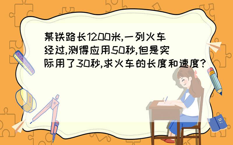 某铁路长1200米,一列火车经过,测得应用50秒,但是实际用了30秒,求火车的长度和速度?