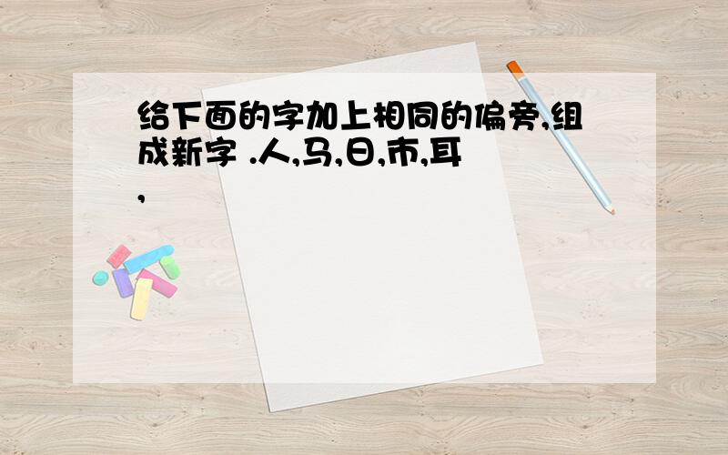 给下面的字加上相同的偏旁,组成新字 .人,马,日,市,耳,