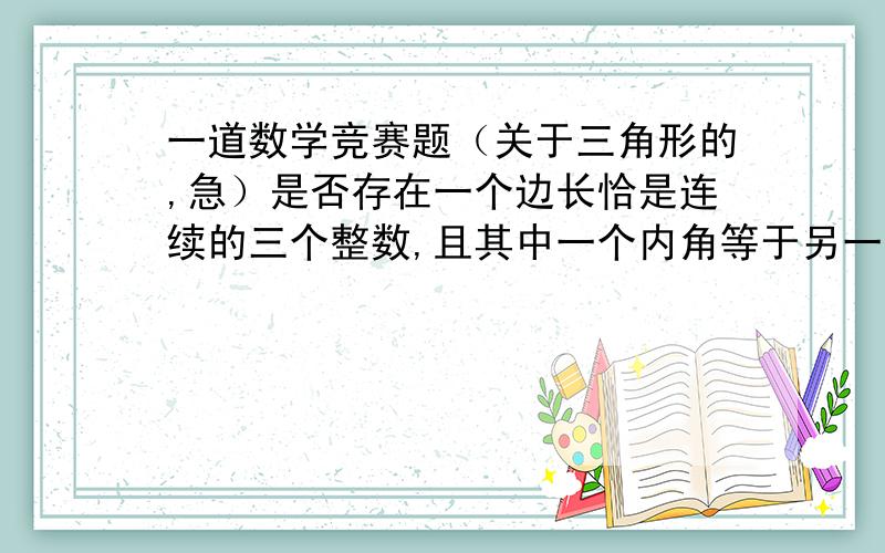 一道数学竞赛题（关于三角形的,急）是否存在一个边长恰是连续的三个整数,且其中一个内角等于另一个内角的两倍的三角形?请证明