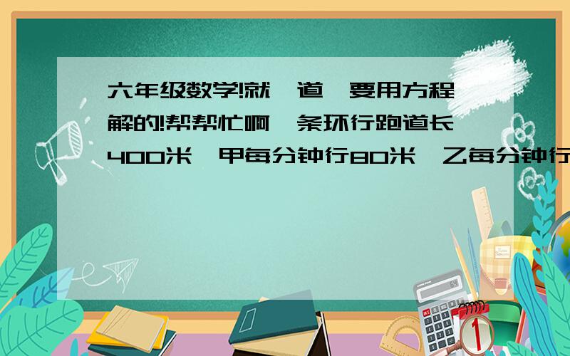 六年级数学!就一道,要用方程解的!帮帮忙啊一条环行跑道长400米,甲每分钟行80米,乙每分钟行120米.甲乙两人同时同地同向出发,多少分钟后他们第一次相遇?若反向出发,多少时间后相遇?