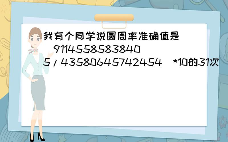 我有个同学说圆周率准确值是[(91145585838405/43580645742454)*10的31次]开根号63次.我拿计算器算了一下是正确的,这玩艺儿怎么来的?拿计算器算出来的答案刚好就是那个符号π,相当于是先输入π,再按