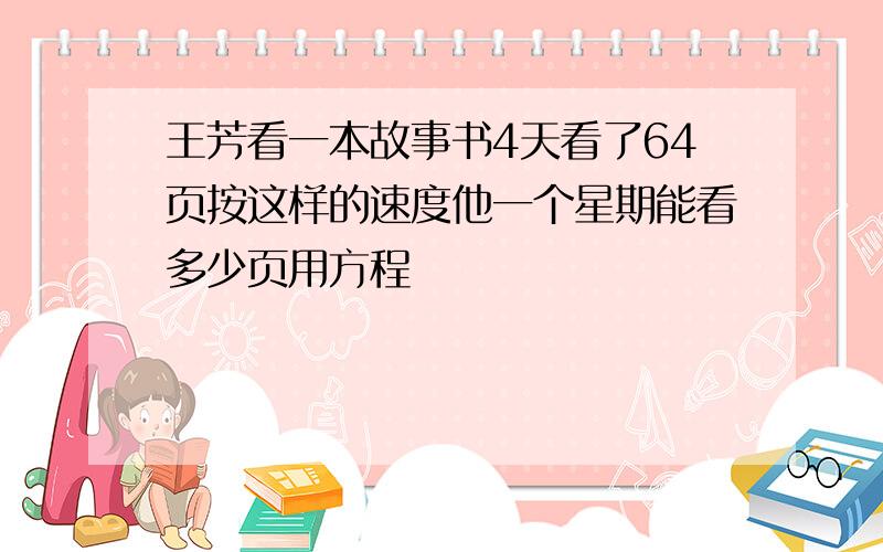 王芳看一本故事书4天看了64页按这样的速度他一个星期能看多少页用方程