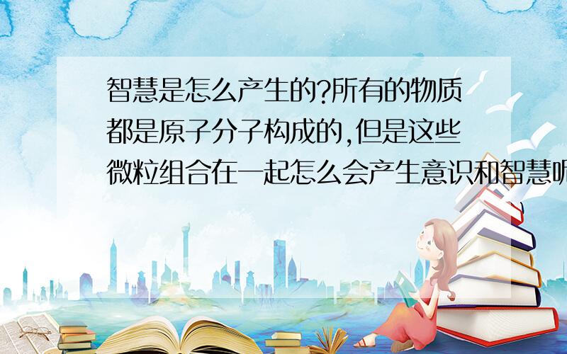 智慧是怎么产生的?所有的物质都是原子分子构成的,但是这些微粒组合在一起怎么会产生意识和智慧呢?好抽象啊!