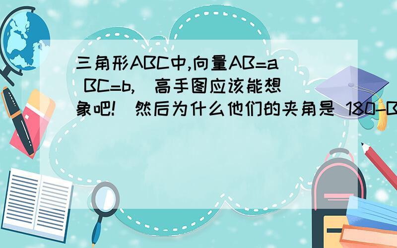 三角形ABC中,向量AB=a BC=b,(高手图应该能想象吧!）然后为什么他们的夹角是 180-B 而不是角ABC 到底夹角是指哪个夹角啊!