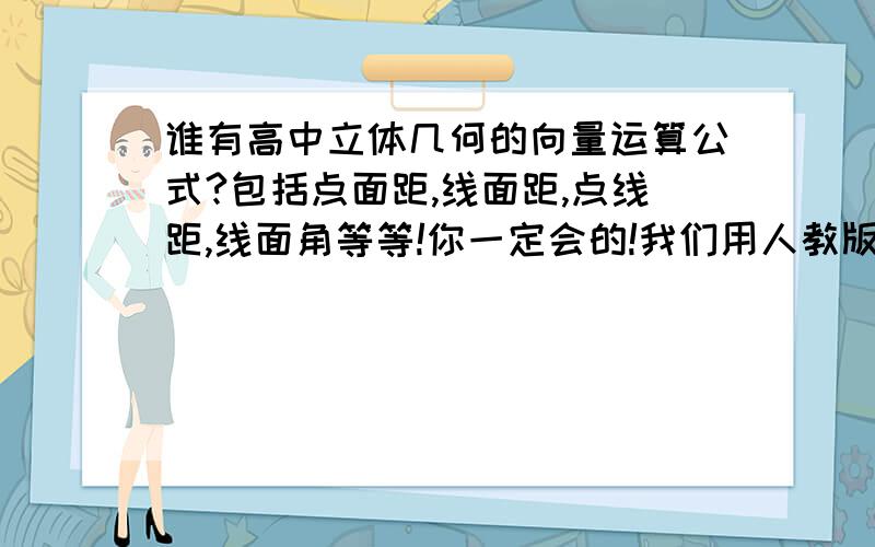 谁有高中立体几何的向量运算公式?包括点面距,线面距,点线距,线面角等等!你一定会的!我们用人教版B,书上倒没有,不过记得哪儿资料上有,就是高考立体几何那道大题用的那种向量算法里用的