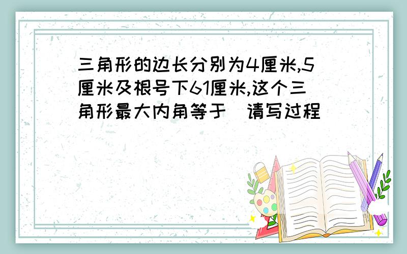 三角形的边长分别为4厘米,5厘米及根号下61厘米,这个三角形最大内角等于(请写过程)