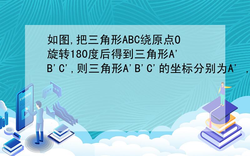 如图,把三角形ABC绕原点O旋转180度后得到三角形A'B'C',则三角形A'B'C'的坐标分别为A' ,B' ,C' .我明白了，我太垃圾了