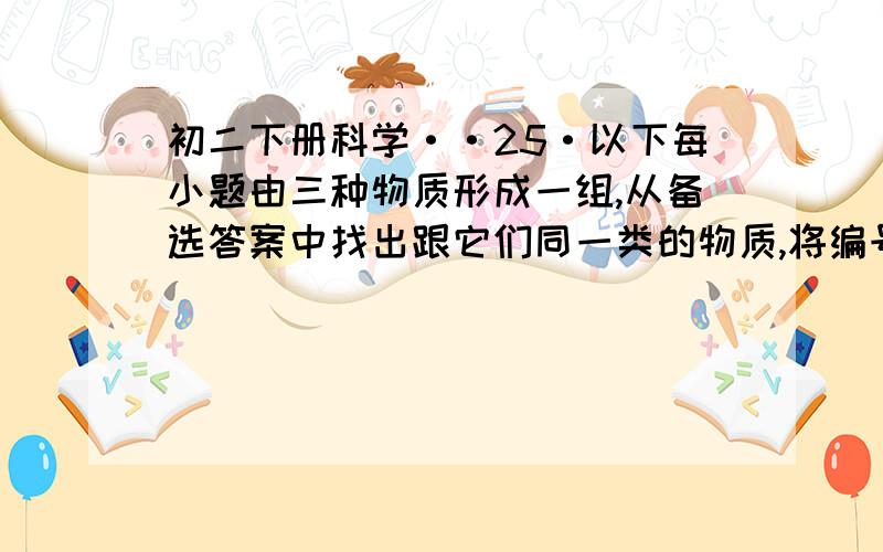 初二下册科学··25·以下每小题由三种物质形成一组,从备选答案中找出跟它们同一类的物质,将编号填入空格内.（1）氧气·氮气·氯气·（ ）.A·水蒸气 B·氦气 C·氢气 D·二氧化碳（2）铝·镁·