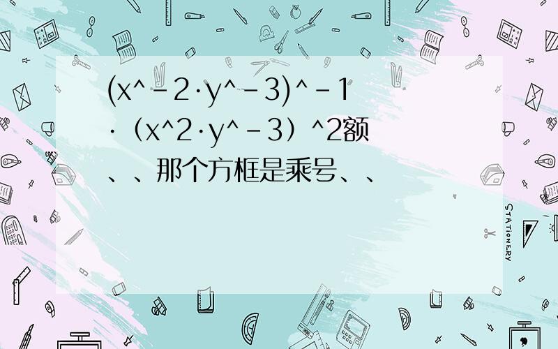 (x^-2·y^-3)^-1·（x^2·y^-3）^2额、、那个方框是乘号、、