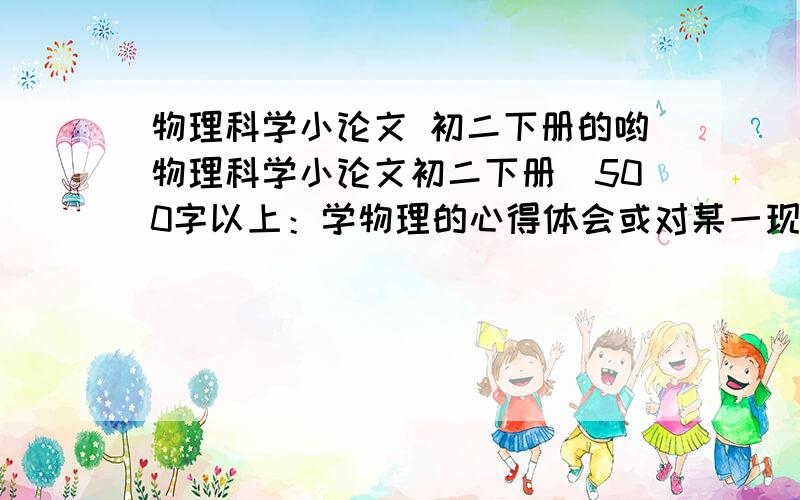 物理科学小论文 初二下册的哟物理科学小论文初二下册（500字以上：学物理的心得体会或对某一现象的认识、观察、分析、创想或对某一用具的革新、创造、发明具有一定科学价值）拜托各