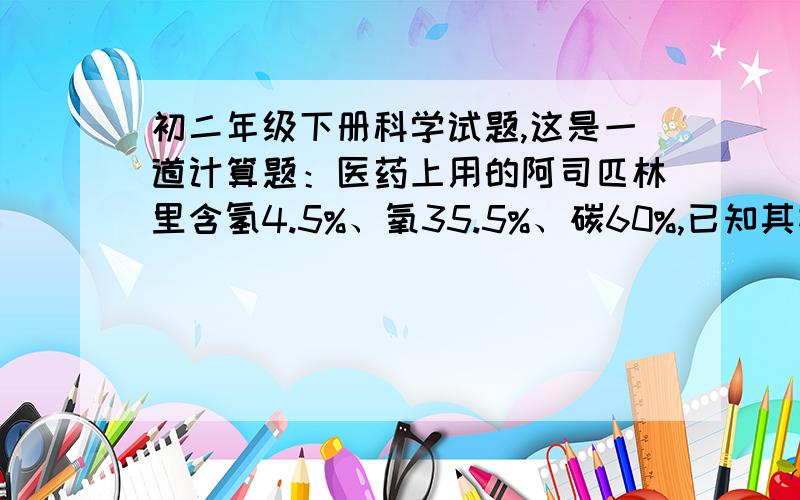 初二年级下册科学试题,这是一道计算题：医药上用的阿司匹林里含氢4.5%、氧35.5%、碳60%,已知其相对分子质量为180,试通过计算确定阿司匹林的化学式（CxHyOz）.