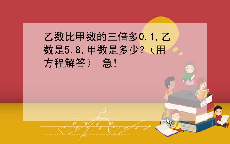 乙数比甲数的三倍多0.1,乙数是5.8,甲数是多少?（用方程解答） 急!