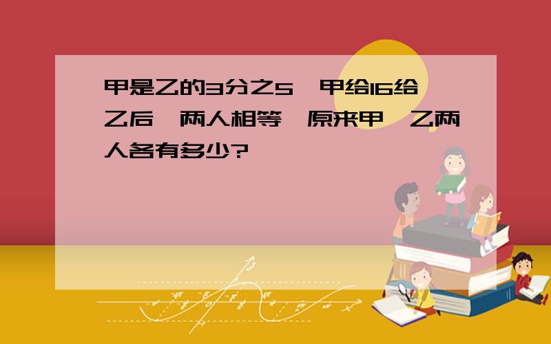 甲是乙的3分之5,甲给16给乙后,两人相等,原来甲、乙两人各有多少?