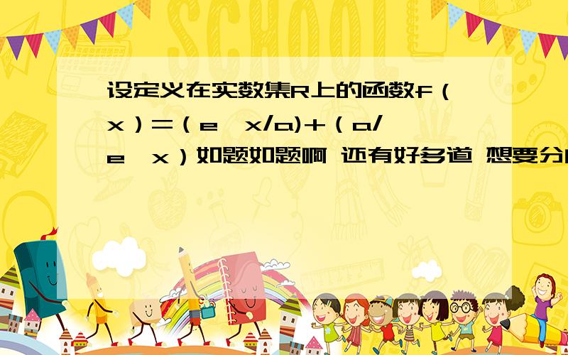 设定义在实数集R上的函数f（x）=（e^x/a)+（a/e^x）如题如题啊 还有好多道 想要分的就去回答 都不怎么难 用高中知识.如果一题有几个小题 那就每个小题10分、想要答得 可以看看我的知道.（1