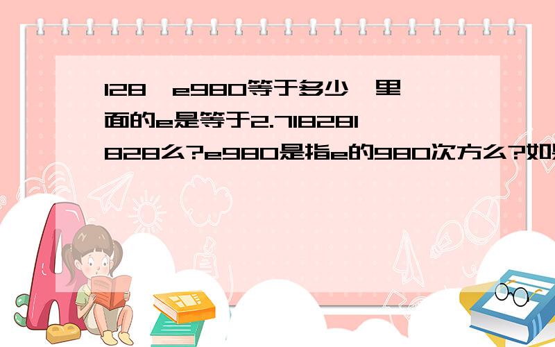 128√e980等于多少,里面的e是等于2.718281828么?e980是指e的980次方么?如果是这样的话计算结果已经超出了我的计算器计算的范畴,求大神更加高端计算器计算的结果,结果越准确越好,最好保留十位