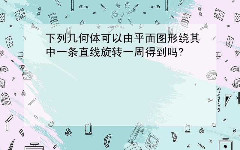 下列几何体可以由平面图形绕其中一条直线旋转一周得到吗?