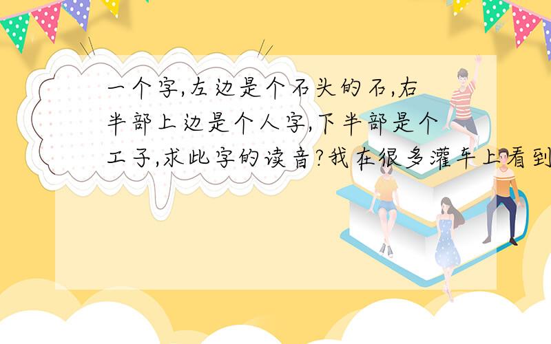 一个字,左边是个石头的石,右半部上边是个人字,下半部是个工子,求此字的读音?我在很多灌车上看到这个字,急问?