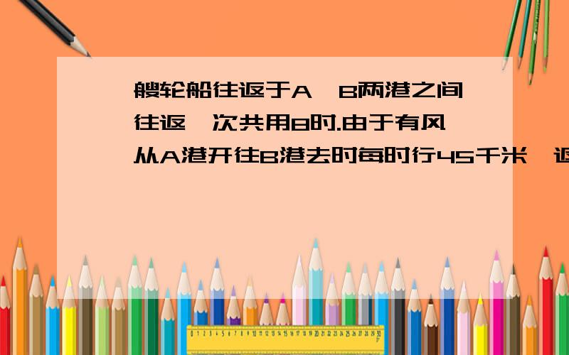 一艘轮船往返于A、B两港之间,往返一次共用8时.由于有风,从A港开往B港去时每时行45千米,返回时每时行