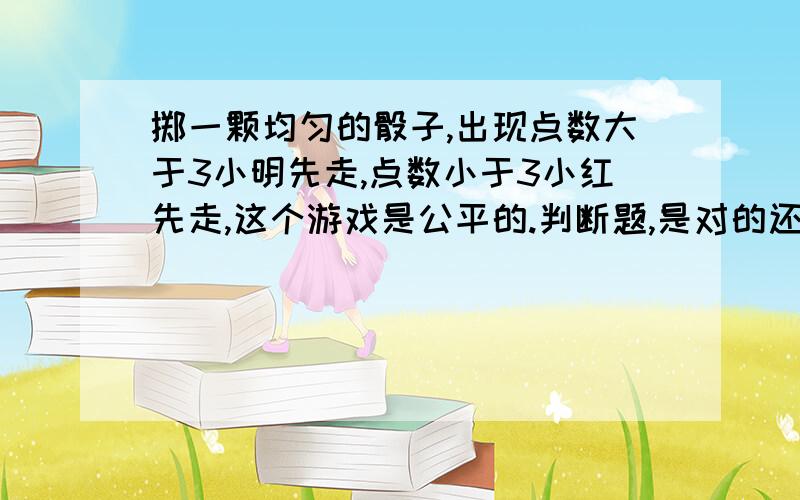 掷一颗均匀的骰子,出现点数大于3小明先走,点数小于3小红先走,这个游戏是公平的.判断题,是对的还是错的