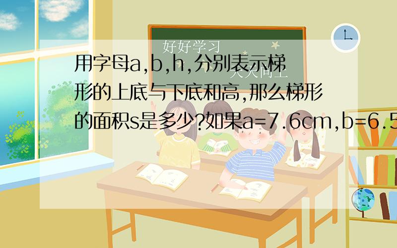 用字母a,b,h,分别表示梯形的上底与下底和高,那么梯形的面积s是多少?如果a=7.6cm,b=6.5Cm,h=4cm,那么梯形的面积S是多少?用字母表示并计算