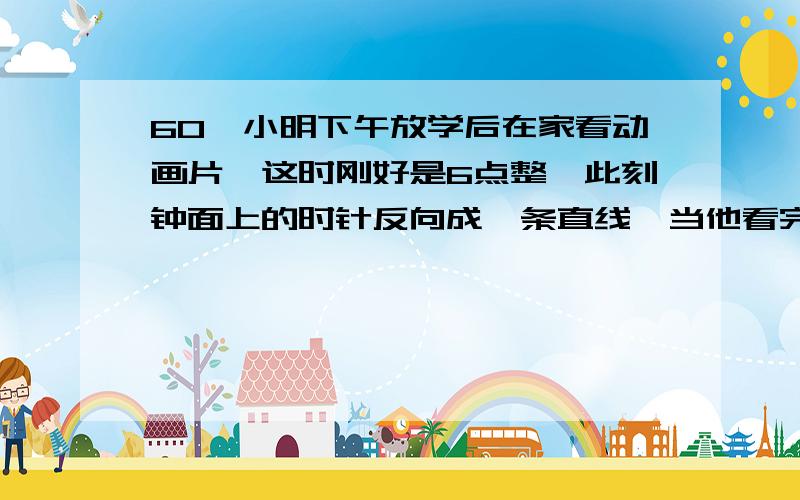 60、小明下午放学后在家看动画片,这时刚好是6点整,此刻钟面上的时针反向成一条直线,当他看完动画片后,