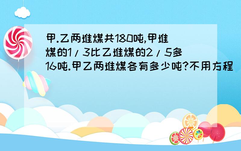 甲.乙两堆煤共180吨,甲堆煤的1/3比乙堆煤的2/5多16吨.甲乙两堆煤各有多少吨?不用方程