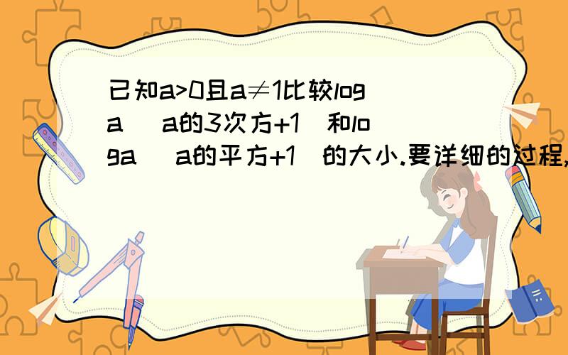 已知a>0且a≠1比较loga （a的3次方+1）和loga （a的平方+1）的大小.要详细的过程,急急急急~~~(>_