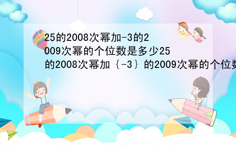 25的2008次幂加-3的2009次幂的个位数是多少25的2008次幂加｛-3｝的2009次幂的个位数是多少