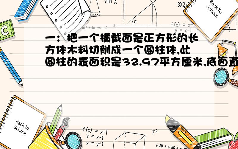 一：把一个横截面是正方形的长方体木料切削成一个圆柱体,此圆柱的表面积是32.97平方厘米,底面直径与高的比试1比3,求原正方形的表面积.二：在底面积324平方厘米的正方体铸体中,以相对的