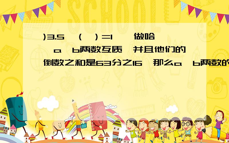 )3.5×（ ）=1【咋做哈】a、b两数互质,并且他们的倒数之和是63分之16,那么a、b两数的和是（16分之63）【这一题对吗?】