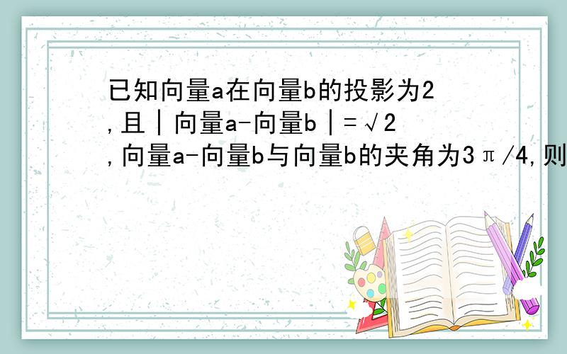 已知向量a在向量b的投影为2,且│向量a-向量b│=√2,向量a-向量b与向量b的夹角为3π/4,则向量a=?